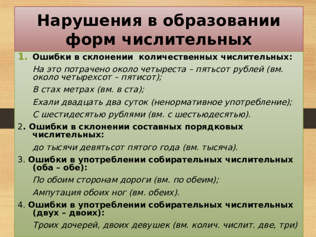 Нарушения в образовании форм числительных Ошибки в склонении количественных числительных:  На это потрачено около четыреста – пятьсот рублей (вм. около четырехсот – пятисот);  В стах метрах (вм. в ста);  Ехали двадцать два суток (ненормативное употребление);  С шестидесятью рублями (вм. с шестьюдесятью). 2 . Ошибки в склонении составных порядковых числительных:  до тысячи девятьсот пятого года (вм. тысяча). 3. Ошибки в употреблении собирательных числительных (оба – обе):  По обоим сторонам дороги (вм. по обеим);  Ампутация обоих ног (вм. обеих). 4. Ошибки в употреблении собирательных числительных (двух – двоих):  Троих дочерей, двоих девушек (вм. колич. числит. две, три) 38 