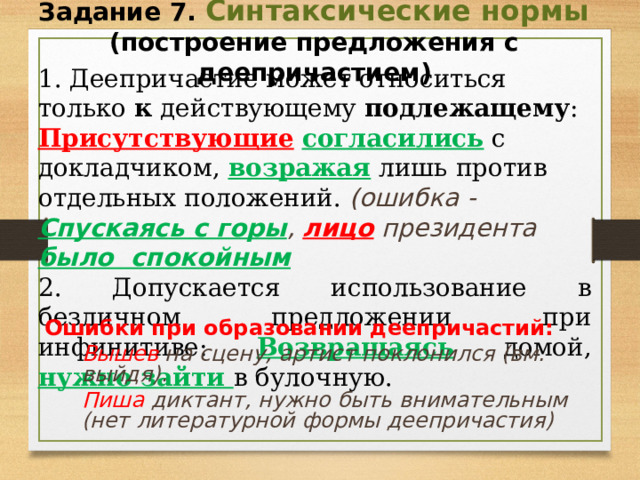 Задание 7. Синтаксические нормы (построение предложения с деепричастием) 1. Деепричастие может относиться только к действующему подлежащему : Присутствующие  согласились с докладчиком, возражая  лишь против отдельных положений. (ошибка - Спускаясь с горы , лицо президента было спокойным 2. Допускается использование в безличном предложении при инфинитиве: Возвращаясь домой, нужно зайти в булочную. Ошибки при образовании деепричастий:  Вышев на сцену, артист поклонился (вм. выйдя).  Пиша диктант, нужно быть внимательным (нет литературной формы деепричастия)  