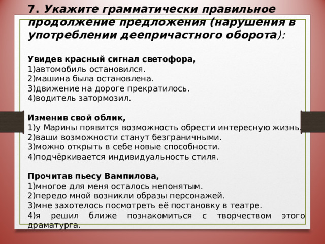 7. Укажите грамматически правильное продолжение предложения (нарушения в употреблении деепричастного оборота ):  Увидев красный сигнал светофора, автомобиль остановился. машина была остановлена. движение на дороге прекратилось. водитель затормозил. Изменив свой облик, у Марины появится возможность обрести интересную жизнь. ваши возможности станут безграничными. можно открыть в себе новые способности. подчёркивается индивидуальность стиля. Прочитав пьесу Вампилова, многое для меня осталось непонятым. передо мной возникли образы персонажей. мне захотелось посмотреть её постановку в театре. я решил ближе познакомиться с творчеством этого драматурга. 