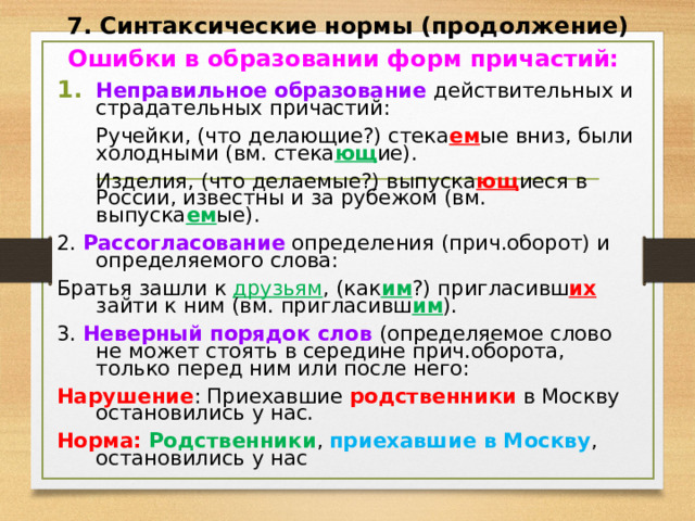 7. Синтаксические нормы (продолжение) Ошибки в образовании форм причастий: Неправильное образование действительных и страдательных причастий:  Ручейки, (что делающие?) стека ем ые вниз, были холодными (вм. стека ющ ие).  Изделия, (что делаемые?) выпуска ющ иеся в России, известны и за рубежом (вм. выпуска ем ые). 2. Рассогласование определения (прич.оборот) и определяемого слова: Братья зашли к друзьям , (как им ?) пригласивш их зайти к ним (вм. пригласивш им ). 3. Неверный порядок слов (определяемое слово не может стоять в середине прич.оборота, только перед ним или после него: Нарушение : Приехавшие родственники в Москву остановились у нас. Норма: Родственники , приехавшие в Москву , остановились у нас  