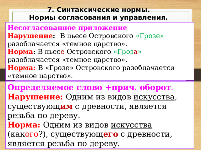 7. Синтаксические нормы. Нормы согласования и управления. Несогласованное приложение Нарушение : В пьесе Островского «Грозе» разоблачается «темное царство». Норма : В пьес е Островского «Гроз а » разоблачается «темное царство». Норма: В «Грозе» Островского разоблачается «темное царство». Определяемое слово +прич. оборот . Нарушение: Одним из видов искусства , существующ им с древности, является резьба по дереву. Норма: Одним из видов искусства (как ого ?), существующ его с древности, является резьба по дереву. 