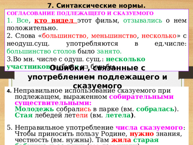 7. Синтаксические нормы.  СОГЛАСОВАНИЕ ПОДЛЕЖАЩЕГО И СКАЗУЕМОГО  Все , кто видел этот фильм, отзывались о нем положительно.  Слова « большинство, меньшинство , несколько » с неодуш.сущ. употребляются в ед.числе: большинство столов было занято. Во мн. числе с одуш. сущ.: несколько участников выбыл и из борьбы.  Ошибки , связанные с употреблением подлежащего и сказуемого 4. Неправильное использование сказуемого при подлежащем, выраженном собирательными существительными:   Молодежь  собрал ись в парке (вм. собралась ).  Стая лебедей лет ели (вм. летела ) . 5. Неправильное употребление числа сказуемого :  Чтобы приносить пользу Родине, нужно знания, честность (вм. нужны). Там жила  старая бабушка и ее внук (вм. там жили ). 