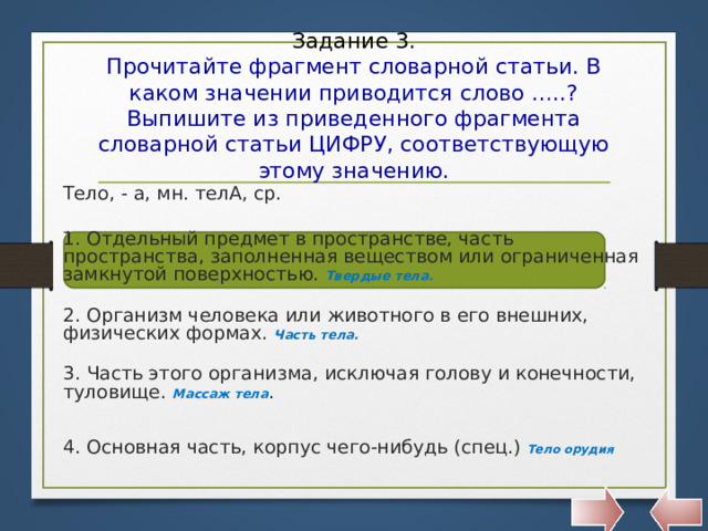 Задание 3.  Прочитайте фрагмент словарной статьи. В каком значении приводится слово …..? Выпишите из приведенного фрагмента словарной статьи ЦИФРУ, соответствующую этому значению. Тело, - а, мн. телА, ср.  1. Отдельный предмет в пространстве, часть пространства, заполненная веществом или ограниченная замкнутой поверхностью. Твердые тела.  2. Организм человека или животного в его внешних, физических формах. Часть тела.  3. Часть этого организма, исключая голову и конечности, туловище. Массаж тела . 4. Основная часть, корпус чего-нибудь (спец.) Тело орудия   