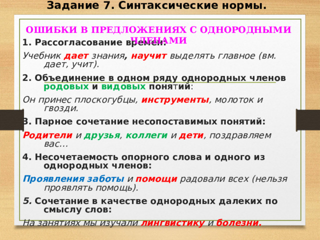 Задание 7. Синтаксические нормы.  ОШИБКИ В ПРЕДЛОЖЕНИЯХ С ОДНОРОДНЫМИ ЧЛЕНАМИ  1. Рассогласование времен: Учебник дает  знания , научит  выделять главное (вм. дает, учит). 2. Объединение в одном ряду однородных членов родовых и видовых поня т ий : Он принес плоскогубцы, инструменты , молоток и гвозди. 3. Парное сочетание несопоставимых понятий: Родители и друзья , коллеги и дети , поздравляем вас… 4. Несочетаемость опорного слова и одного из однородных членов: Проявления  заботы и помощи радовали всех (нельзя проявлять помощь). 5. Сочетание в качестве однородных далеких по смыслу слов: На занятиях мы изучали лингвистику и болезни.   