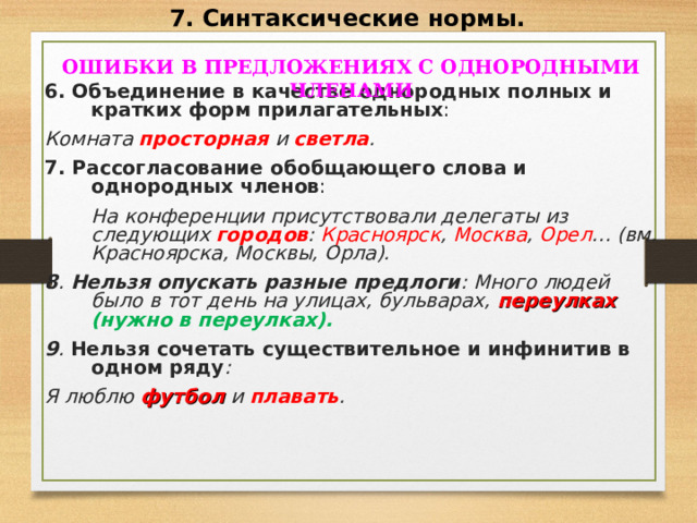 7. Синтаксические нормы.  ОШИБКИ В ПРЕДЛОЖЕНИЯХ С ОДНОРОДНЫМИ ЧЛЕНАМИ  6. Объединение в качестве однородных полных и кратких форм прилагательных : Комната просторная и светла . 7. Рассогласование обобщающего слова и однородных членов :  На конференции присутствовали делегаты из следующих городов : Красноярск , Москва , Орел … (вм. Красноярска, Москвы, Орла). 8 . Нельзя опускать разные предлоги : Много людей было в тот день на улицах, бульварах, переулках  (нужно в переулках). 9 . Нельзя сочетать существительное и инфинитив в одном ряду : Я люблю футбол и плавать .   