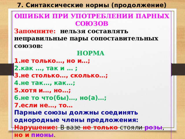 7. Синтаксические нормы (продолжение) ОШИБКИ ПРИ УПОТРЕБЛЕНИИ ПАРНЫХ СОЮЗОВ Запомните: нельзя составлять неправильные пары сопоставительных союзов: НОРМА не только…, но и…; как …, так и … ; не столько … , сколько…; не так…, как…; хотя и … , но…; не то что(бы) … , но(а)…; если не … , то … Парные союзы должны соединять однородные члены предложения: Нарушение: В вазе не только стояли розы , но и  пионы . 