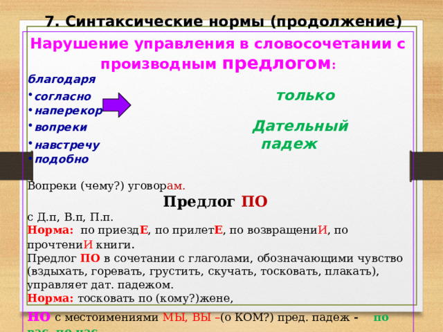 7. Синтаксические нормы (продолжение) Нарушение управления в словосочетании с производным предлогом : благодаря согласно только  наперекор вопреки Дательный навстречу   падеж подобно  Вопреки (чему?) уговор ам. Предлог ПО с Д.п, В.п, П.п. Норма: по приезд Е , по прилет Е , по возвращени И , по прочтени И книги . Предлог ПО в сочетании с глаголами, обозначающими чувство (вздыхать, горевать, грустить, скучать, тосковать, плакать), управляет дат. падежом. Норма: тосковать по (кому?)жене, но с местоимениями МЫ, ВЫ – (о КОМ?) пред. падеж - по вас, по нас. 