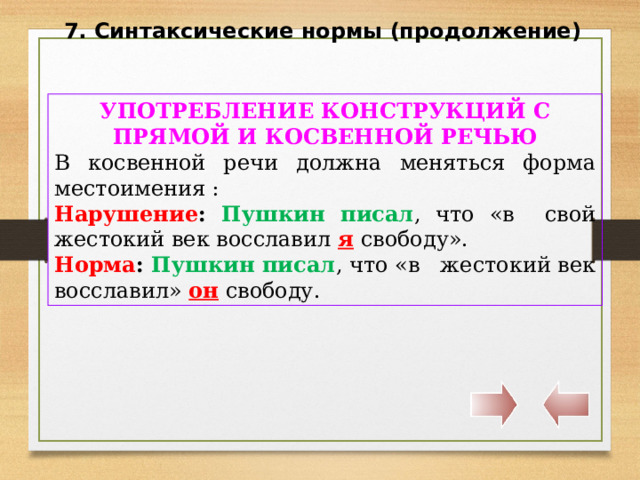 7. Синтаксические нормы (продолжение) УПОТРЕБЛЕНИЕ КОНСТРУКЦИЙ С ПРЯМОЙ И КОСВЕННОЙ РЕЧЬЮ В косвенной речи должна меняться форма местоимения : Нарушение :  Пушкин писал , что «в свой жестокий век восславил я  свободу». Норма : Пушкин писал , что «в жестокий век восславил» он  свободу. 