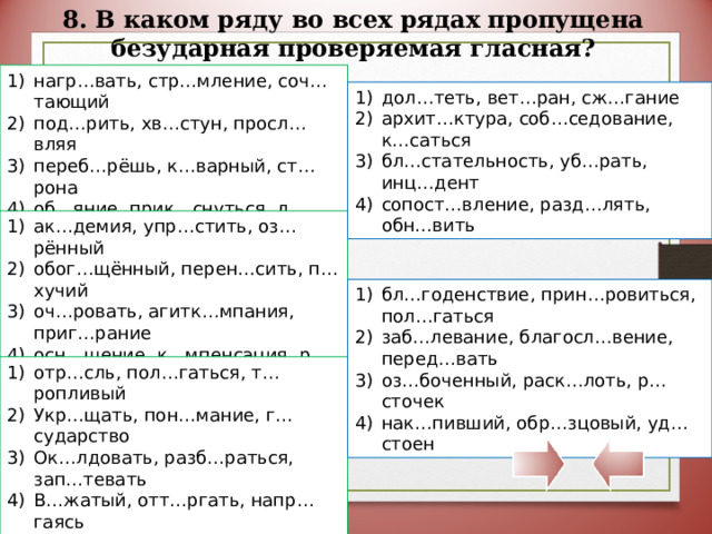 8. В каком ряду во всех рядах пропущена безударная проверяемая гласная? нагр…вать, стр…мление, соч…тающий под…рить, хв…стун, просл…вляя переб…рёшь, к…варный, ст…рона об…яние, прик…снуться, л…скающий дол…теть, вет…ран, сж…гание архит…ктура, соб…седование, к…саться бл…стательность, уб…рать, инц…дент сопост…вление, разд…лять, обн…вить ак…демия, упр…стить, оз…рённый обог…щённый, перен…сить, п…хучий оч…ровать, агитк…мпания, приг…рание осн…щение, к…мпенсация, р…сток бл…годенствие, прин…ровиться, пол…гаться заб…левание, благосл…вение, перед…вать оз…боченный, раск…лоть, р…сточек нак…пивший, обр…зцовый, уд…стоен отр…сль, пол…гаться, т…ропливый Укр…щать, пон…мание, г…сударство Ок…лдовать, разб…раться, зап…тевать В…жатый, отт…ргать, напр…гаясь 