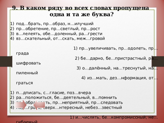 9. В каком ряду во всех словах пропущена  одна и та же буква? под…брать, пр…образ, н…илучший пр…обретение, пр…светлый, пр…рост в…лелеять, обе…доленный, ра…грести вз…скательный, от…скать, меж…гровой  1) пр…увеличивать, пр…одолеть, пр…града  2) бе…дарно, бе…пристрастный, ра…шифровать  3) о…далённый, на…треснутый, на…пиленный  4) из…мать, дез…нформация, от…граться п…дписать, с…гласие, поз…вчера ра…положиться, бе…деятельный, в…помнить пр…образовать, пр…неприятный, пр…следовать под…грать, сверх…нтересный, небез…звестный  1) и…числять, бе…компромиссный, не…гибаемый  2) о…брасывать, на…пись, по…черкнуть  3) пр…забавный, сопр…косновение, пр…школьный  4) из…явить, обез…яна, меж…языковой 