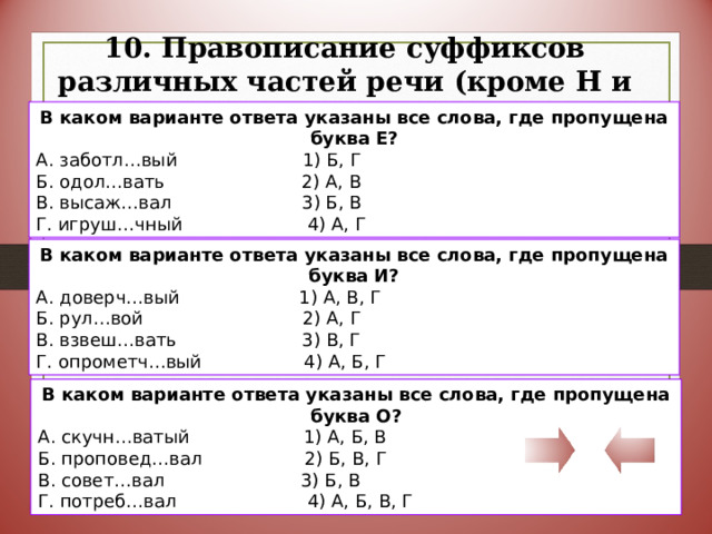 10. Правописание суффиксов различных частей речи (кроме Н и НН) В каком варианте ответа указаны все слова, где пропущена буква Е? А. заботл…вый 1) Б, Г Б. одол…вать 2) А, В В. высаж…вал 3) Б, В Г. игруш…чный 4) А, Г В каком варианте ответа указаны все слова, где пропущена буква И? А. доверч…вый 1) А, В, Г Б. рул…вой 2) А, Г В. взвеш…вать 3) В, Г Г. опрометч…вый 4) А, Б, Г В каком варианте ответа указаны все слова, где пропущена буква О? А. скучн…ватый 1) А, Б, В Б. проповед…вал 2) Б, В, Г В. совет…вал 3) Б, В Г. потреб…вал 4) А, Б, В, Г 