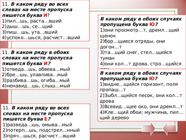 11. В каком ряду во всех словах на месте пропуска пишется буква  И ? пил…шь, раста…вший дыш…шь, се…щий пиш…шь, ута…вший успоко…шься, расчист…вший В каком ряду в обоих случаях пропущена буква Ю ? они просмотр…т, дремл…щий щенок бор…щиеся отряды, они догон…т та…щий снег, стел…щийся туман они кол…т дрова, стро…щийся дом 11. В каком ряду в обоих словах на месте пропуска пишется буква И ? отведа…шь, обвева…мый бре…шь, улавлива…мый разбива…шь, огиба…мый ненавид…шь, слыш…мый В каком ряду в обоих случаях пропущена буква Ю ? видне…щийся горизонт, поля пропаш…т Зыбл…щийся песок, они кол…т дрова Всевид…щее око, они дремл…т Кле…щий обои; мужчина, пил…щий дерево 11. В каком ряду во всех словах на месте пропуска пишется буква Е ? разведа…шь, омыва…мый потерп…шь, подстрел…нный пряч…шься, расчист…вший убега…шь, раскле…вшийся 