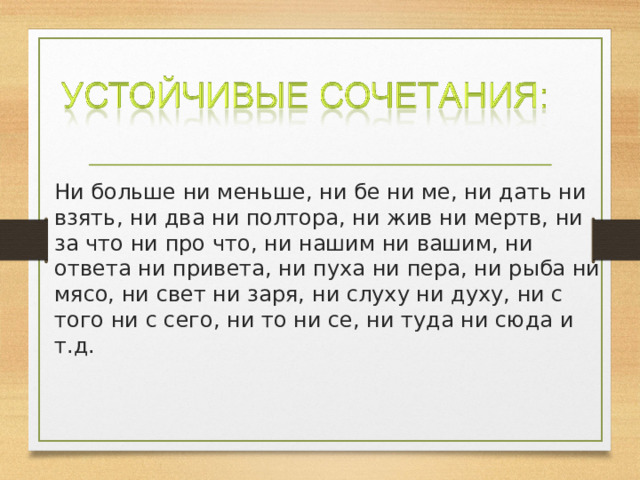 Ни больше ни меньше, ни бе ни ме, ни дать ни взять, ни два ни полтора, ни жив ни мертв, ни за что ни про что, ни нашим ни вашим, ни ответа ни привета, ни пуха ни пера, ни рыба ни мясо, ни свет ни заря, ни слуху ни духу, ни с того ни с сего, ни то ни се, ни туда ни сюда и т.д. 