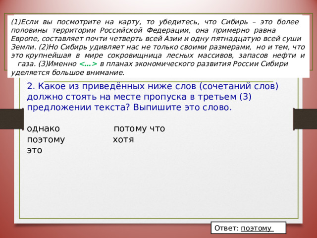 (1)Если вы посмотрите на карту, то убедитесь, что Сибирь – это более половины территории Российской Федерации, она примерно равна Европе, составляет почти четверть всей Азии и одну пятнадцатую всей суши Земли. (2)Но Сибирь удивляет нас не только своими размерами, но и тем, что это крупнейшая в мире сокровищница лесных массивов, запасов нефти и газа. (3)Именно  в планах экономического развития России Сибири уделяется большое внимание. 2.  Какое из приведённых ниже слов (сочетаний слов) должно стоять на месте пропуска в третьем (3) предложении текста? Выпишите это слово. однако  потому что поэтому  хотя это Ответ: поэтому 