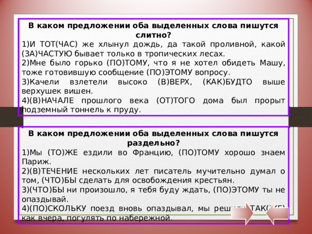 В каком предложении оба выделенных слова пишутся слитно? И ТОТ(ЧАС) же хлынул дождь, да такой проливной, какой (ЗА)ЧАСТУЮ бывает только в тропических лесах. Мне было горько (ПО)ТОМУ, что я не хотел обидеть Машу, тоже готовившую сообщение (ПО)ЭТОМУ вопросу. Качели взлетели высоко (В)ВЕРХ, (КАК)БУДТО выше верхушек вишен. (В)НАЧАЛЕ прошлого века (ОТ)ТОГО дома был прорыт подземный тоннель к пруду. В каком предложении оба выделенных слова пишутся раздельно? Мы (ТО)ЖЕ ездили во Францию, (ПО)ТОМУ хорошо знаем Париж. (В)ТЕЧЕНИЕ нескольких лет писатель мучительно думал о том, (ЧТО)БЫ сделать для освобождения крестьян. (ЧТО)БЫ ни произошло, я тебя буду ждать, (ПО)ЭТОМУ ты не опаздывай. (ПО)СКОЛЬКУ поезд вновь опаздывал, мы решили ТАК(ЖЕ) как вчера, погулять по набережной. 