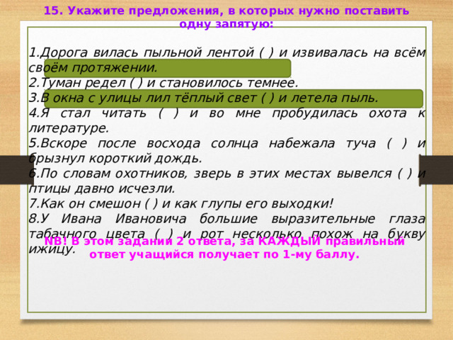 15. Укажите предложения, в которых нужно поставить одну запятую:  Дорога вилась пыльной лентой ( ) и извивалась на всём своём протяжении. Туман редел ( ) и становилось темнее. В окна с улицы лил тёплый свет ( ) и летела пыль. Я стал читать ( ) и во мне пробудилась охота к литературе. Вскоре после восхода солнца набежала туча ( ) и брызнул короткий дождь. По словам охотников, зверь в этих местах вывелся ( ) и птицы давно исчезли. Как он смешон ( ) и как глупы его выходки! У Ивана Ивановича большие выразительные глаза табачного цвета ( ) и рот несколько похож на букву ижицу.  NB! В этом задании 2 ответа, за КАЖДЫЙ правильный ответ учащийся получает по 1-му баллу. 