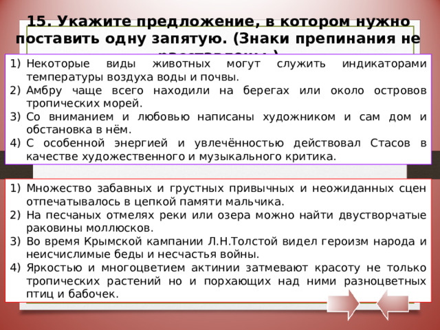 15. Укажите предложение, в котором нужно поставить одну запятую. (Знаки препинания не расставлены.) Некоторые виды животных могут служить индикаторами температуры воздуха воды и почвы. Амбру чаще всего находили на берегах или около островов тропических морей. Со вниманием и любовью написаны художником и сам дом и обстановка в нём. С особенной энергией и увлечённостью действовал Стасов в качестве художественного и музыкального критика. Множество забавных и грустных привычных и неожиданных сцен отпечатывалось в цепкой памяти мальчика. На песчаных отмелях реки или озера можно найти двустворчатые раковины моллюсков. Во время Крымской кампании Л.Н.Толстой видел героизм народа и неисчислимые беды и несчастья войны. Яркостью и многоцветием актинии затмевают красоту не только тропических растений но и порхающих над ними разноцветных птиц и бабочек. 