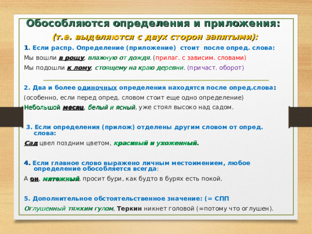 Обособляются определения и приложения: (т.е. выделяются с двух сторон запятыми): 1 . Если распр. Определение (приложение) стоит после опред. слова: Мы вошли в рощу , влажную от дождя . ( прилаг. с зависим. словами) Мы подошли к лому , стоящему на краю деревни .  (причаст. оборот) 2. Два и более одиночных определения находятся после опред.слова : (особенно, если перед опред. словом стоит еще одно определение)  Небольшой  месяц , белый и ясный , уже стоял высоко над садом.  3. Если определения (прилож) отделены другим словом от опред. слова: Сад цвел поздним цветом, красивый и ухоженный .  4. Если главное слово выражено личным местоимением, любое определение обособляется всегда : А он , мятежный , просит бури, как будто в бурях есть покой. 5. Дополнительное обстоятельственное значение: (= СПП Оглушенный  тяжким гулом , Теркин никнет головой (=потому что оглушен).    