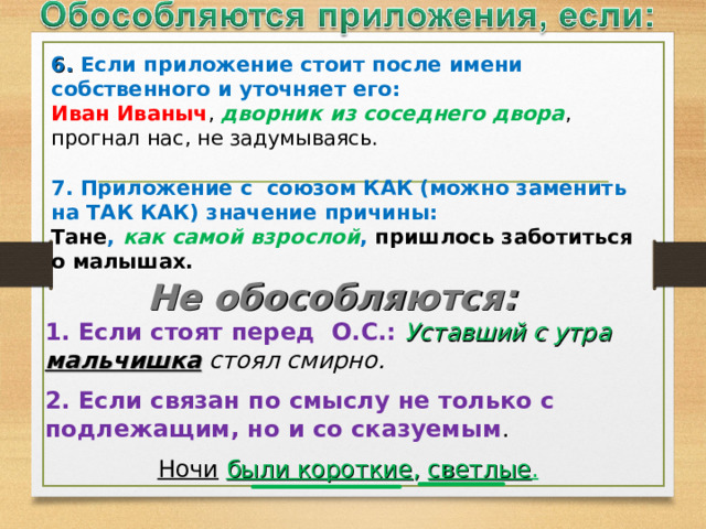 6. Если приложение стоит после имени собственного и уточняет его: Иван Иваныч , дворник из соседнего двора , прогнал нас, не задумываясь. 7. Приложение с союзом КАК (можно заменить на ТАК КАК) значение причины: Тане , как самой взрослой , пришлось заботиться о малышах.  Не обособляются:   1. Если стоят перед О.С.:  Уставший с утра мальчишка стоял смирно. 2. Если связан по смыслу не только с подлежащим, но и со сказуемым . Ночи  были короткие , светлые .  