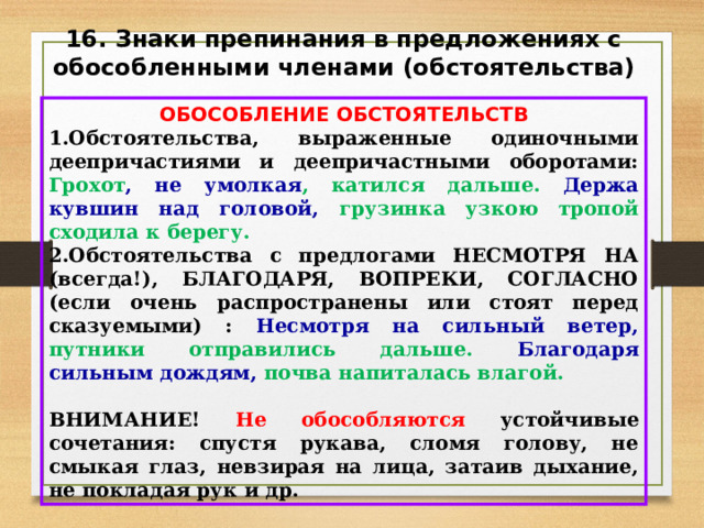 16. Знаки препинания в предложениях с обособленными членами (обстоятельства) ОБОСОБЛЕНИЕ ОБСТОЯТЕЛЬСТВ Обстоятельства, выраженные одиночными деепричастиями и деепричастными оборотами: Грохот , не умолкая , катился дальше. Держа кувшин над головой, грузинка узкою тропой сходила к берегу. Обстоятельства с предлогами НЕСМОТРЯ НА (всегда!), БЛАГОДАРЯ, ВОПРЕКИ, СОГЛАСНО (если очень распространены или стоят перед сказуемыми) : Несмотря на сильный ветер, путники отправились дальше. Благодаря сильным дождям, почва напиталась влагой.  ВНИМАНИЕ! Не обособляются устойчивые сочетания: спустя рукава, сломя голову, не смыкая глаз, невзирая на лица, затаив дыхание, не покладая рук и др. 