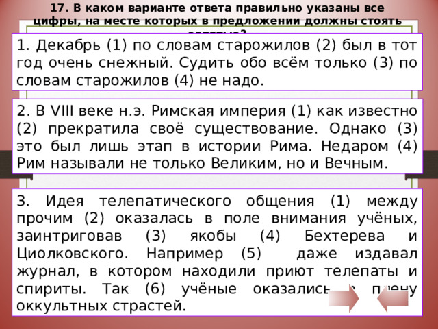 17. В каком варианте ответа правильно указаны все цифры, на месте которых в предложении должны стоять запятые? 1. Декабрь (1) по словам старожилов (2) был в тот год очень снежный. Судить обо всём только (3) по словам старожилов (4) не надо. 2. В VIII веке н.э. Римская империя (1) как известно (2) прекратила своё существование. Однако (3) это был лишь этап в истории Рима. Недаром (4) Рим называли не только Великим, но и Вечным. 3. Идея телепатического общения (1) между прочим (2) оказалась в поле внимания учёных, заинтриговав (3) якобы (4) Бехтерева и Циолковского. Например (5) даже издавал журнал, в котором находили приют телепаты и спириты. Так (6) учёные оказались в плену оккультных страстей. 