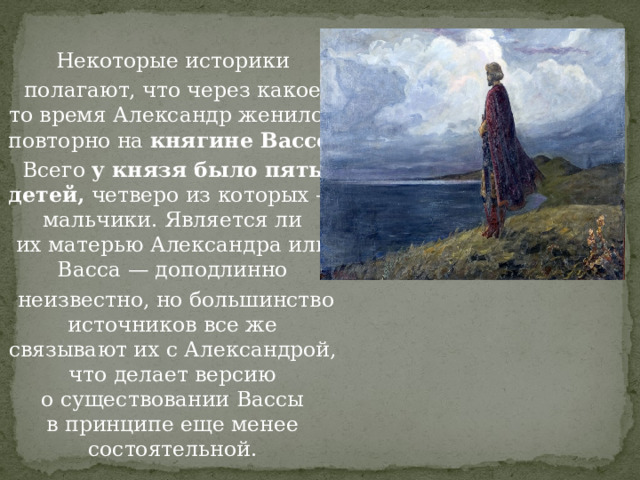 Некоторые историки  полагают, что через какое-то время Александр женился повторно на  княгине Вассе . Всего  у князя было пять детей,  четверо из которых — мальчики. Является ли их матерью Александра или Васса — доподлинно  неизвестно, но большинство источников все же связывают их с Александрой, что делает версию о существовании Вассы в принципе еще менее состоятельной. 