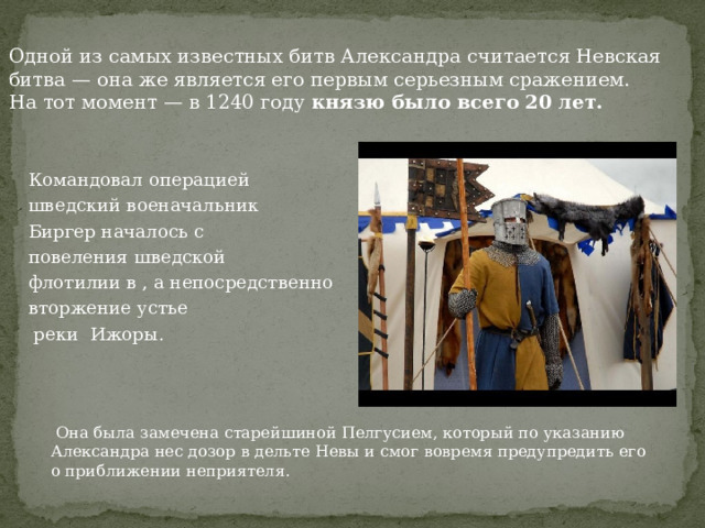 Одной из самых известных битв Александра считается Невская битва — она же является его первым серьезным сражением. На тот момент — в 1240 году  князю было всего 20 лет. Командовал операцией шведский военачальник Биргер началось с  повеления шведской флотилии в , а непосредственно вторжение устье  реки Ижоры.  Она была замечена старейшиной Пелгусием, который по указанию Александра нес дозор в дельте Невы и смог вовремя предупредить его о приближении неприятеля. 