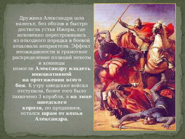 Дружина Александра шла налегке, без обозов и быстро достигла устья Ижоры, где мгновенно перестроившись из походного порядка в боевой атаковала неприятеля. Эффект неожиданности и грамотное распределение позиций пехоты и конницы помогли  Александру владеть инициативной на протяжении всего боя.  К утру шведские войска отступили, более того было захвачено 3 корабля, а  на лице шведского короля,  по преданиям, остался  шрам от копья Александра. 