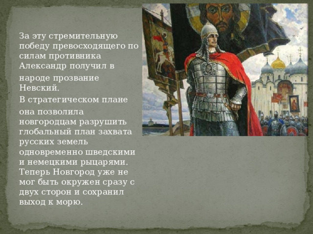 За эту стремительную победу превосходящего по силам противника Александр получил в народе прозвание Невский. В стратегическом плане она позволила новгородцам разрушить глобальный план захвата русских земель одновременно шведскими и немецкими рыцарями. Теперь Новгород уже не мог быть окружен сразу с двух сторон и сохранил выход к морю. 
