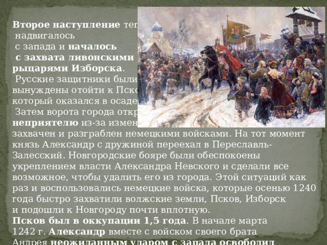 Второе наступление  теперь  надвигалось  с запада и  началось  с захвата ливонскими рыцарями Изборска .  Русские защитники были вынуждены отойти к Пскову, который оказался в осаде.  Затем ворота города открылись неприятелю  из-за измены группы бояр — Псков был захвачен и разграблен немецкими войсками. На тот момент князь Александр с дружиной переехал в Переславль-Залесский. Новгородские бояре были обеспокоены укреплением власти Александра Невского и сделали все возможное, чтобы удалить его из города. Этой ситуаций как раз и воспользовались немецкие войска, которые осенью 1240 года быстро захватили волжские земли, Псков, Изборск и подошли к Новгороду почти вплотную. Псков был в оккупации 1,5 года . В начале марта 1242 г.  Александр  вместе с войском своего брата Андрея  неожиданным ударом с запада освободил захваченный город. 
