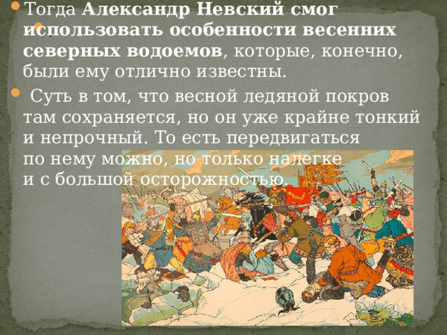 Тогда  Александр Невский смог использовать особенности весенних северных водоемов , которые, конечно, были ему отлично известны.  Суть в том, что весной ледяной покров там сохраняется, но он уже крайне тонкий и непрочный. То есть передвигаться по нему можно, но только налегке и с большой осторожностью. . 