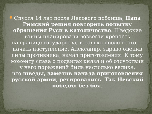 Спустя 14 лет после Ледового побоища,  Папа Римский решил повторить попытку обращения Руси в католичество . Шведские воины планировали возвести крепость на границе государства, и только после этого — начать наступление. Александр, здраво оценив силы противника, начал приготовления. К тому моменту слава о подвигах князя и об отсутствии у него поражений была настолько велика, что  шведы, заметив начала приготовления русской армии, ретировались. Так Невский победил без боя . 