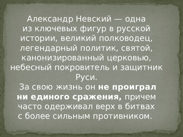 Александр Невский — одна из ключевых фигур в русской истории, великий полководец, легендарный политик, святой, канонизированный церковью, небесный покровитель и защитник Руси.  За свою жизнь он  не проиграл ни единого сражения,  причем часто одерживал верх в битвах с более сильным противником. 