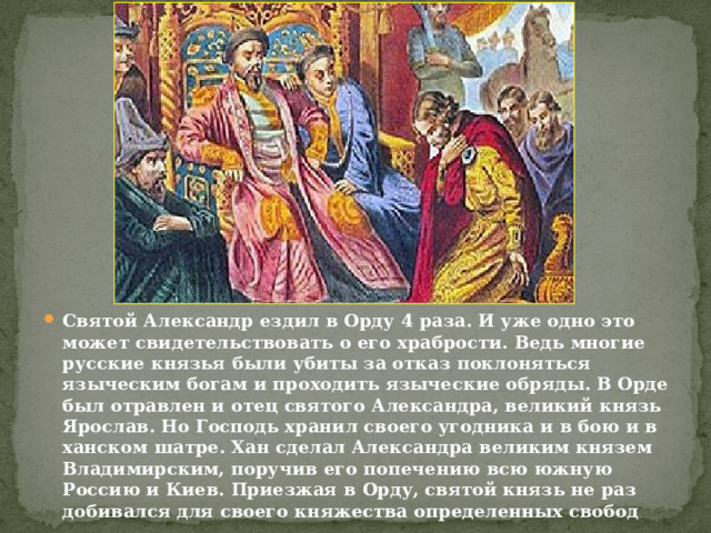 Святой Александр ездил в Орду 4 раза. И уже одно это может свидетельствовать о его храбрости. Ведь многие русские князья были убиты за отказ поклоняться языческим богам и проходить языческие обряды. В Орде был отравлен и отец святого Александра, великий князь Ярослав. Но Господь хранил своего угодника и в бою и в ханском шатре. Хан сделал Александра великим князем Владимирским, поручив его попечению всю южную Россию и Киев. Приезжая в Орду, святой князь не раз добивался для своего княжества определенных свобод 