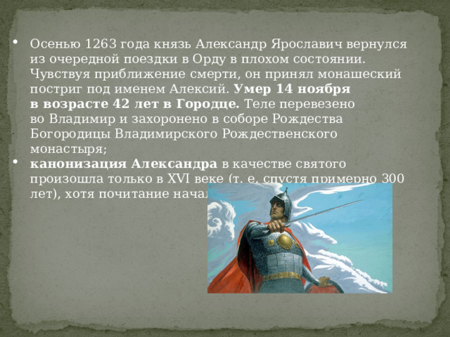Осенью 1263 года князь Александр Ярославич вернулся из очередной поездки в Орду в плохом состоянии. Чувствуя приближение смерти, он принял монашеский постриг под именем Алексий.  Умер 14 ноября в возрасте 42 лет в Городце.  Теле перевезено во Владимир и захоронено в соборе Рождества Богородицы Владимирского Рождественского монастыря; канонизация Александра  в качестве святого произошла только в XVI веке (т. е. спустя примерно 300 лет), хотя почитание началось сразу после смерти. 
