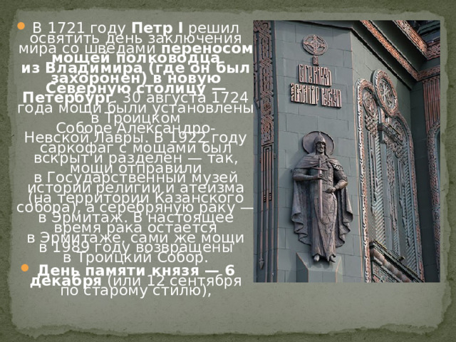 В 1721 году  Петр I  решил освятить день заключения мира со шведами  переносом мощей полководца из Владимира (где он был захоронен) в новую Северную столицу — Петербург . 30 августа 1724 года мощи были установлены в Троицком Соборе Александро-Невской Лавры. В 1922 году саркофаг с мощами был вскрыт и разделен — так, мощи отправили в Государственный музей истории религии и атеизма (на территории Казанского собора), а серебряную раку — в Эрмитаж. В настоящее время рака остается в Эрмитаже, сами же мощи в 1989 году возвращены в Троицкий Собор. День памяти князя — 6 декабря  (или 12 сентября по старому стилю), 