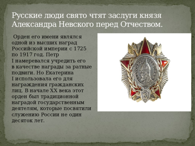 Русские люди свято чтят заслуги князя Александра Невского перед Отчеством.  Орден его имени являлся одной из высших наград Российской империи с 1725 по 1917 год. Петр I намеревался учредить его в качестве награды за ратные подвиги. Но Екатерина I использовала его для награждения гражданских лиц. В начале XX века этот орден был традиционной наградой государственным деятелям, которые посвятили служению России не один десяток лет . 