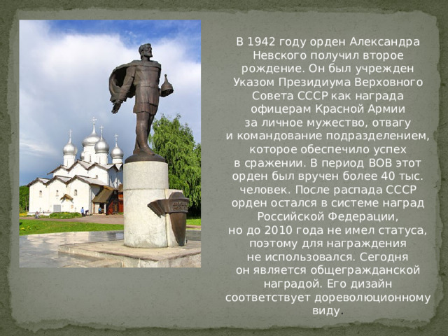 В 1942 году орден Александра Невского получил второе рождение. Он был учрежден Указом Президиума Верховного Совета СССР как награда офицерам Красной Армии за личное мужество, отвагу и командование подразделением, которое обеспечило успех в сражении. В период ВОВ этот орден был вручен более 40 тыс. человек. После распада СССР орден остался в системе наград Российской Федерации, но до 2010 года не имел статуса, поэтому для награждения не использовался. Сегодня он является общегражданской наградой. Его дизайн соответствует дореволюционному виду . 