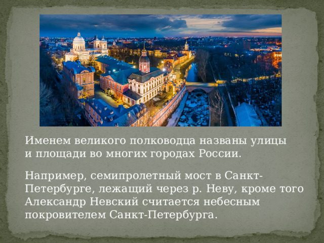 Именем великого полководца названы улицы и площади во многих городах России. Например, семипролетный мост в Санкт-Петербурге, лежащий через р. Неву, кроме того Александр Невский считается небесным покровителем Санкт-Петербурга. 