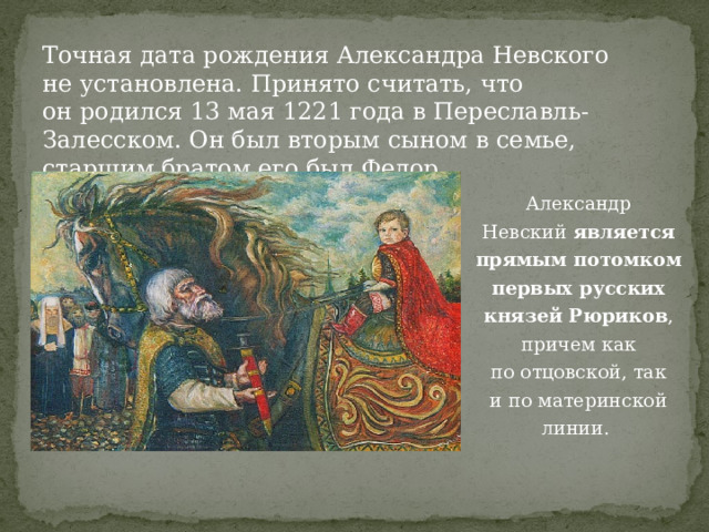 Точная дата рождения Александра Невского не установлена. Принято считать, что он родился 13 мая 1221 года в Переславль-Залесском. Он был вторым сыном в семье, старшим братом его был Федор. Александр Невский  является прямым потомком первых русских князей Рюриков , причем как по отцовской, так и по материнской линии. 