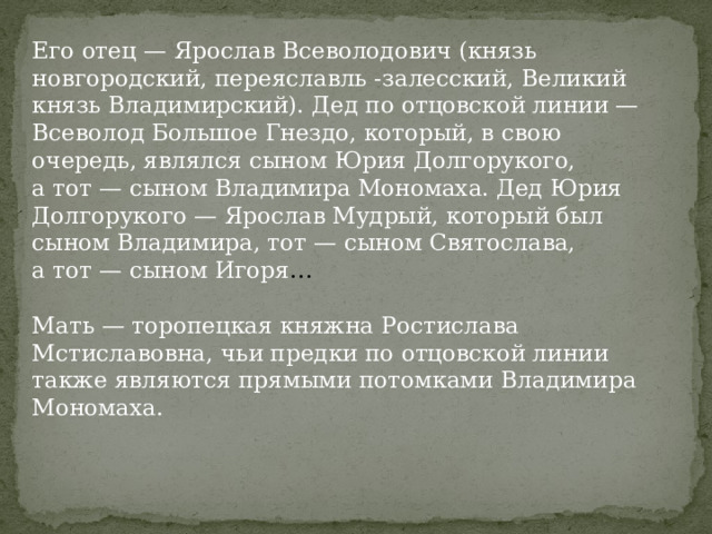 Его отец — Ярослав Всеволодович (князь новгородский, переяславль -залесский, Великий князь Владимирский). Дед по отцовской линии — Всеволод Большое Гнездо, который, в свою очередь, являлся сыном Юрия Долгорукого, а тот — сыном Владимира Мономаха. Дед Юрия Долгорукого — Ярослав Мудрый, который был сыном Владимира, тот — сыном Святослава, а тот — сыном Игоря … Мать — торопецкая княжна Ростислава Мстиславовна, чьи предки по отцовской линии также являются прямыми потомками Владимира Мономаха. 