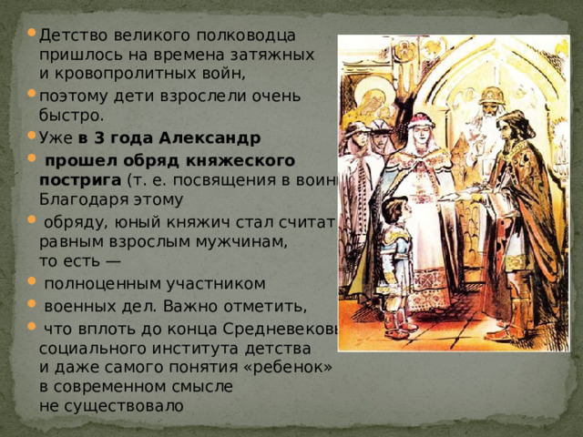 Детство великого полководца пришлось на времена затяжных и кровопролитных войн, поэтому дети взрослели очень быстро. Уже  в 3 года Александр  прошел обряд княжеского пострига  (т. е. посвящения в воины). Благодаря этому  обряду, юный княжич стал считаться равным взрослым мужчинам, то есть —  полноценным участником  военных дел. Важно отметить,  что вплоть до конца Средневековья социального института детства и даже самого понятия «ребенок» в современном смысле не существовало 