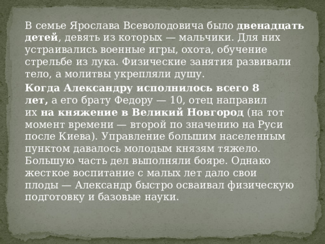 В семье Ярослава Всеволодовича было  двенадцать детей , девять из которых — мальчики. Для них устраивались военные игры, охота, обучение стрельбе из лука. Физические занятия развивали тело, а молитвы укрепляли душу. Когда Александру исполнилось всего 8 лет,  а его брату Федору — 10, отец направил их  на княжение в Великий Новгород  (на тот момент времени — второй по значению на Руси после Киева). Управление большим населенным пунктом давалось молодым князям тяжело. Большую часть дел выполняли бояре. Однако жесткое воспитание с малых лет дало свои плоды — Александр быстро осваивал физическую подготовку и базовые науки. 
