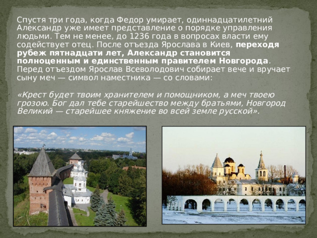 Спустя три года, когда Федор умирает, одиннадцатилетний Александр уже имеет представление о порядке управления людьми. Тем не менее, до 1236 года в вопросах власти ему содействует отец. После отъезда Ярослава в Киев,  переходя рубеж пятнадцати лет, Александр становится полноценным и единственным правителем Новгорода . Перед отъездом Ярослав Всеволодович собирает вече и вручает сыну меч — символ наместника — со словами:  «Крест будет твоим хранителем и помощником, а меч твоею грозою. Бог дал тебе старейшество между братьями, Новгород Великий — старейшее княжение во всей земле русской». 