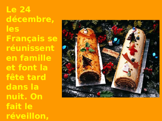 Le 24  décembre , les Français se réunissent en famille et font la fête tard dans la nuit.  On fait le réveillon, le grand repas de Noël.   