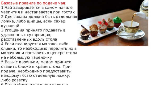 Базовые правила по подаче чая: Чай заваривается в самом начале чаепития и настаивается при гостях Для сахара должна быть отдельная ложка, либо щипцы, если сахар кусковой Угощения принято подавать в удлиненных сухарницах, расставленных вдоль стола Если планируется молоко, либо сливки, то необходимо перелить их в молочник и поставить в центре стола на небольшую тарелочку Вазы с вареньем, медом принято ставить ближе к краям стола. При подаче, необходимо предоставить каждому гостю отдельную ложку, либо розетку. Под чайную чашку не кладется салфетка. Салфетки располагаются отдельно. 