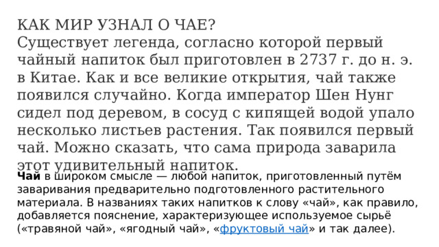 КАК МИР УЗНАЛ О ЧАЕ? Существует легенда, согласно которой первый чайный напиток был приготовлен в 2737 г. до н. э. в Китае. Как и все великие открытия, чай также появился случайно. Когда император Шен Нунг сидел под деревом, в сосуд с кипящей водой упало несколько листьев растения. Так появился первый чай. Можно сказать, что сама природа заварила этот удивительный напиток. Чай  в широком смысле — любой напиток, приготовленный путём заваривания предварительно подготовленного растительного материала. В названиях таких напитков к слову «чай», как правило, добавляется пояснение, характеризующее используемое сырьё («травяной чай», «ягодный чай», « фруктовый чай » и так далее). 