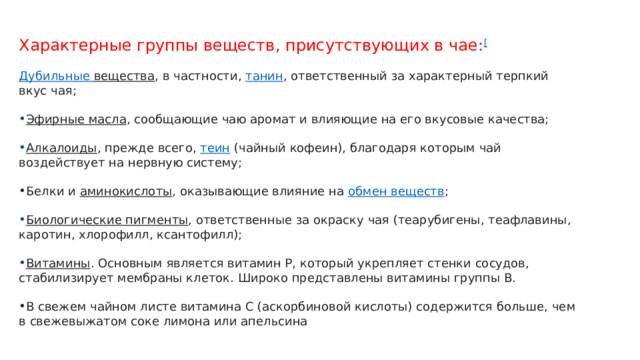 Характерные группы веществ, присутствующих в чае: [ Дубильные вещества , в частности,  танин , ответственный за характерный терпкий вкус чая; Эфирные масла , сообщающие чаю аромат и влияющие на его вкусовые качества; Алкалоиды , прежде всего,  теин  (чайный кофеин), благодаря которым чай воздействует на нервную систему; Белки и  аминокислоты , оказывающие влияние на  обмен веществ ; Биологические пигменты , ответственные за окраску чая (теарубигены, теафлавины, каротин, хлорофилл, ксантофилл); Витамины . Основным является витамин Р, который укрепляет стенки сосудов, стабилизирует мембраны клеток. Широко представлены витамины группы В. В свежем чайном листе витамина С (аскорбиновой кислоты) содержится больше, чем в свежевыжатом соке лимона или апельсина 