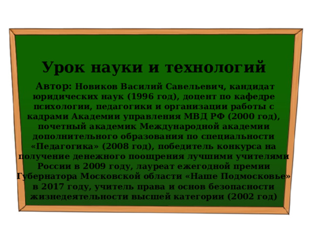   Урок науки и технологий  Автор: Новиков Василий Савельевич, кандидат юридических наук (1996 год), доцент по кафедре психологии, педагогики и организации работы с кадрами Академии управления МВД РФ (2000 год), почетный академик Международной академии дополнительного образования по специальности «Педагогика» (2008 год), победитель конкурса на получение денежного поощрения лучшими учителями России в 2009 году, лауреат ежегодной премии Губернатора Московской области «Наше Подмосковье» в 2017 году, учитель права и основ безопасности жизнедеятельности высшей категории (2002 год) 