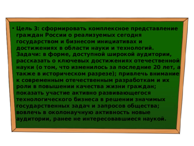 Цель 3: сформировать комплексное представление граждан России о реализуемых сегодня государством и бизнесом инициативах и достижениях в области науки и технологий.  Задачи: в форме, доступной широкой аудитории, рассказать о ключевых достижениях отечественной науки (о том, что изменилось за последние 20 лет, а также в историческом разрезе); привлечь внимание к современным отечественным разработкам и их роли в повышении качества жизни граждан; показать участие активно развивающегося технологического бизнеса в решении значимых государственных задач и запросов общества; вовлечь в околонаучную активность новые аудитории, ранее не интересовавшиеся наукой. 